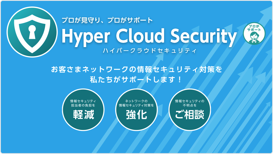 プロが見守り、プロがサポート Hyper Cloud Security（ハイパークラウドセキュリティ）　お客さまネットワークの情報セキュリティ対策を 私たちがサポートします！　情報セキュリティ担当者の負担を軽減　ネットワークの情報セキュリティ対策を強化　情報セキュリティの不明点をご相談