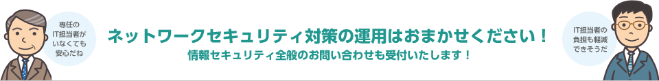 ネットワークセキュリティ対策の運用はおまかせください！情報セキュリティ全般のお問い合わせも受付いたします！