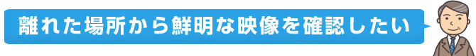 離れた場所から鮮明な映像を確認したい