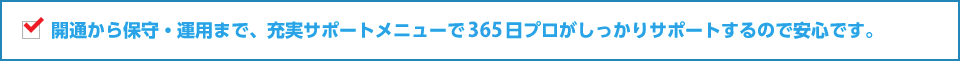 開通から保守・運用まで、充実サポートメニューで３６５日プロがしっかりサポートするので安心です。