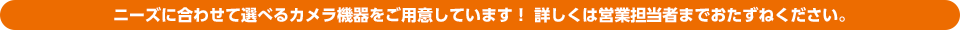 ニーズに合わせて選べるカメラ機器をご用意しています！ 詳しくは営業担当者までおたずねください。