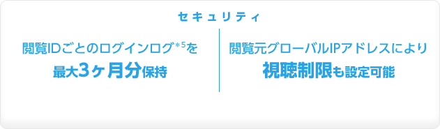 セキュリティ　閲覧IDごとのログインログ＊5を最大3ヶ月分保持 |  閲覧元グローバルIPアドレスにより視聴制限も設定可能