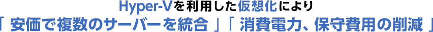 Hyper-Vを利用した仮想化により「安価で複数のサーバーを統合」「消費電力、保守費用の削減」
          