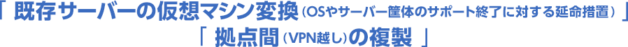 「既存サーバーの仮想マシン変換（OSやサーバー筐体のサポート終了に対する延命措置）」「拠点間 (VPN越し) の複製」
          