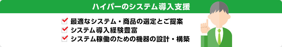 ハイパーのシステム導入支援 最適なシステム・商品の選定とご提案 システム導入経験豊富 システム稼働のための機器の設計・構築