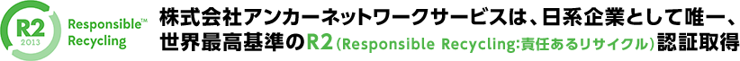株式会社アンカーネットワークサービスは、日系企業として唯一、世界最高基準のR2（Responsible Recycling：責任あるリサイクル）認証取得