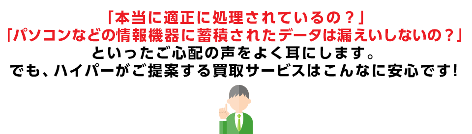 「本当に適正に処理されているの？」「パソコンなどの情報機器に蓄積されたデータは漏えいしないの？といったご心配の声をよく耳にします。でも、ハイパーがご提案する買取サービスはこんなに安心です！