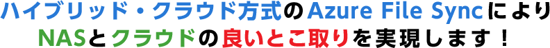 ハイブリッド・クラウド方式のAzure File Syncにより NASとクラウドの良いとこ取りを実現します！ 