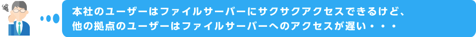 本社のユーザーはファイルサーバーにサクサクアクセスできるけど、他の拠点のユーザーはファイルサーバーへのアクセスが遅い・・・