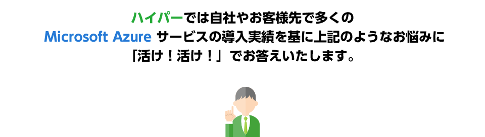 ハイパーでは自社やお客様先で多くのMicrosoft Azure サービスの導入実績を基に上記のようなお悩みに「活け！活け！」でお答えいたします。