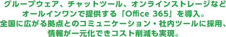 グループウェア、チャットツール、オンラインストレージなどオールインワンで提供する「Office 365」を導入。全国に広がる拠点とのコミュニケーション・社内ツールに採用、情報が一元化できコスト削減も実現。