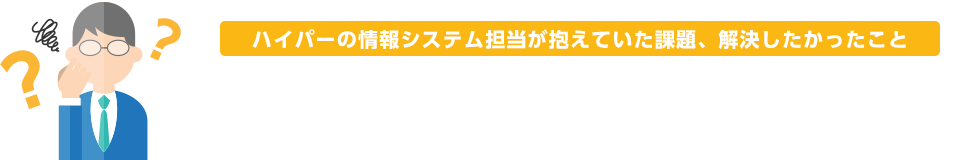 ハイパーの情報システム担当が抱えていた課題、解決したかったこと